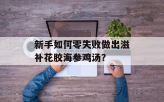 新手如何零失败做出滋补花胶海参鸡汤？