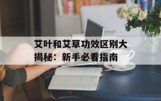 艾叶和艾草功效区别大揭秘：新手必看指南