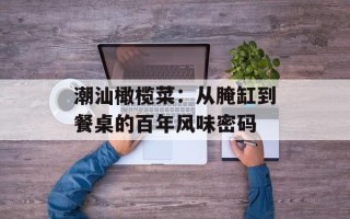潮汕橄榄菜：从腌缸到餐桌的百年风味密码