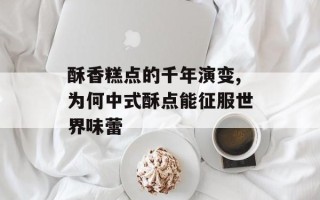 酥香糕点的千年演变,为何中式酥点能征服世界味蕾