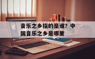 音乐之乡指的是谁？中国音乐之乡是哪里