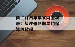 网上订汽车票官网全攻略：从注册到取票的保姆级教程