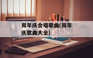 周年庆合唱歌曲(周年庆歌曲大全)