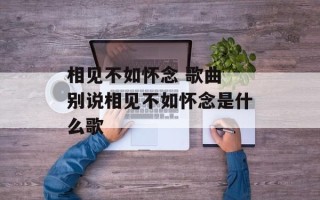 相见不如怀念 歌曲 别说相见不如怀念是什么歌