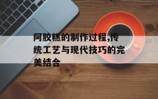 阿胶糕的制作过程,传统工艺与现代技巧的完美结合