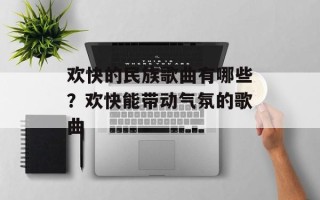 欢快的民族歌曲有哪些？欢快能带动气氛的歌曲