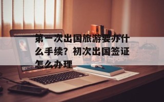 第一次出国旅游要办什么手续？初次出国签证怎么办理