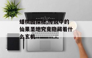蟠桃园探秘,传说中的仙果圣地究竟隐藏着什么玄机