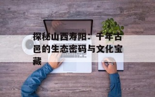 探秘山西寿阳：千年古邑的生态密码与文化宝藏