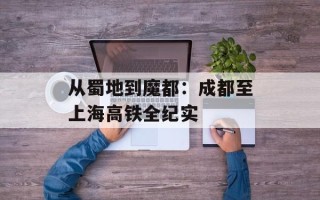 从蜀地到魔都：成都至上海高铁全纪实