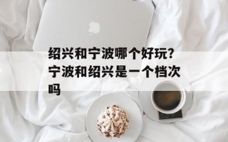 绍兴和宁波哪个好玩？宁波和绍兴是一个档次吗