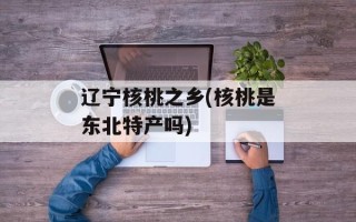 辽宁核桃之乡(核桃是东北特产吗)