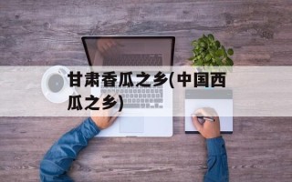甘肃香瓜之乡(中国西瓜之乡)