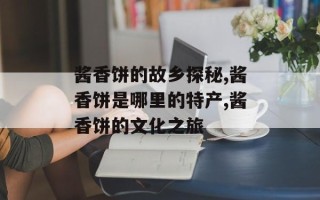 酱香饼的故乡探秘,酱香饼是哪里的特产,酱香饼的文化之旅