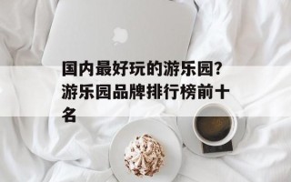 国内最好玩的游乐园？游乐园品牌排行榜前十名