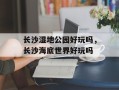 长沙湿地公园好玩吗，长沙海底世界好玩吗
