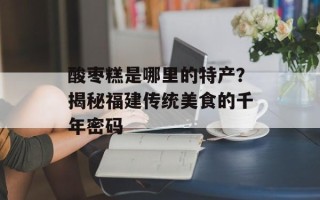 酸枣糕是哪里的特产？揭秘福建传统美食的千年密码