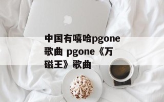 中国有嘻哈pgone歌曲 pgone《万磁王》歌曲