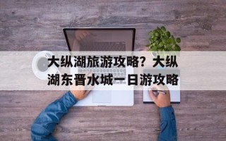 大纵湖旅游攻略？大纵湖东晋水城一日游攻略