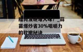 腊肉发硬难入味？_蒜苗爆炒省30%咀嚼力的软嫩秘诀