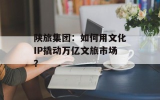 陕旅集团：如何用文化IP撬动万亿文旅市场？