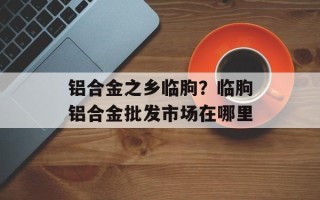 铝合金之乡临朐？临朐铝合金批发市场在哪里