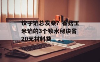饺子馅总发柴？香菇玉米馅的3个锁水秘诀省20元材料费