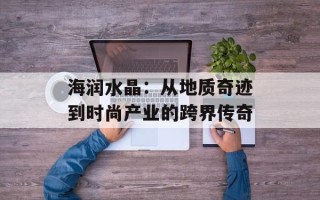 海润水晶：从地质奇迹到时尚产业的跨界传奇
