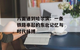 八面通到哈尔滨：一条铁路串起的东北记忆与时代脉搏