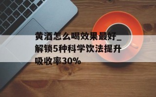 黄酒怎么喝效果最好_解锁5种科学饮法提升吸收率30%