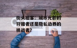 街头拍客：城市光影的狩猎者还是隐私边界的挑战者？