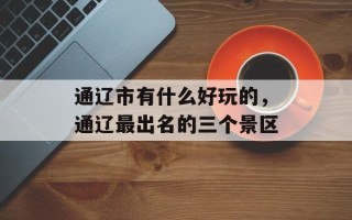 通辽市有什么好玩的，通辽最出名的三个景区