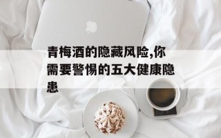 青梅酒的隐藏风险,你需要警惕的五大健康隐患