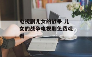 电视剧儿女的战争 儿女的战争电视剧免费观看