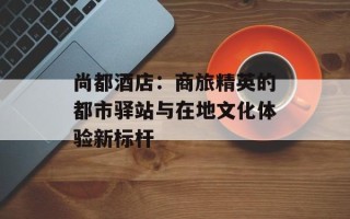 尚都酒店：商旅精英的都市驿站与在地文化体验新标杆