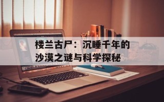 楼兰古尸：沉睡千年的沙漠之谜与科学探秘