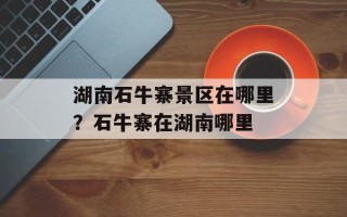 湖南石牛寨景区在哪里？石牛寨在湖南哪里