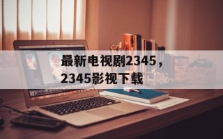 最新电视剧2345，2345影视下载