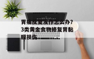 胃痛反复发作怎么办？3类黄金食物修复胃黏膜损伤
