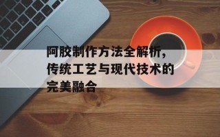 阿胶制作方法全解析,传统工艺与现代技术的完美融合