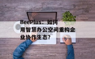 BeePlus：如何用智慧办公空间重构企业协作生态？