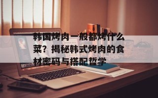 韩国烤肉一般都烤什么菜？揭秘韩式烤肉的食材密码与搭配哲学