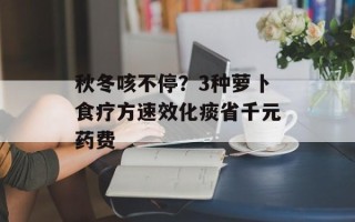 秋冬咳不停？3种萝卜食疗方速效化痰省千元药费