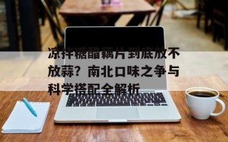 凉拌糖醋藕片到底放不放蒜？南北口味之争与科学搭配全解析