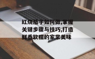 红烧茄子如何做,掌握关键步骤与技巧,打造鲜香软糯的家常美味