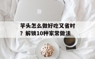 芋头怎么做好吃又省时？解锁10种家常做法