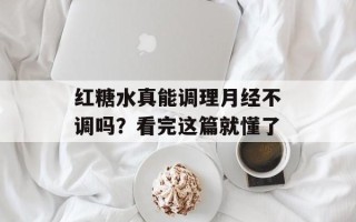 红糖水真能调理月经不调吗？看完这篇就懂了