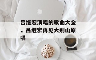 吕继宏演唱的歌曲大全，吕继宏再见大别山原唱