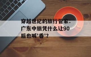 穿越世纪的旅行管家：广东中旅凭什么让90后也喊'香'？