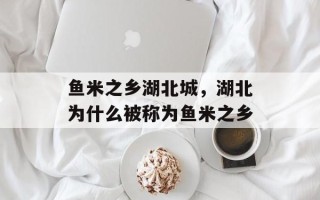 鱼米之乡湖北城，湖北为什么被称为鱼米之乡
